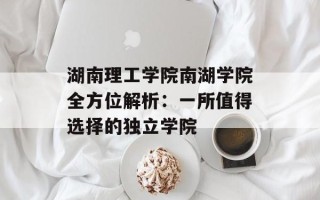 湖南理工学院南湖学院全方位解析：一所值得选择的独立学院