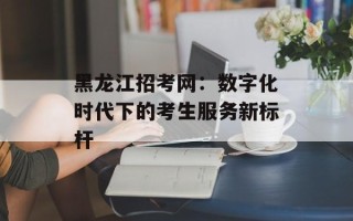 黑龙江招考网：数字化时代下的考生服务新标杆