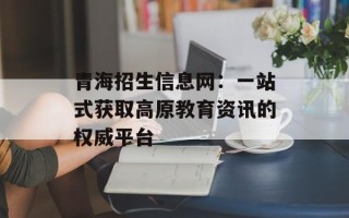 青海招生信息网：一站式获取高原教育资讯的权威平台