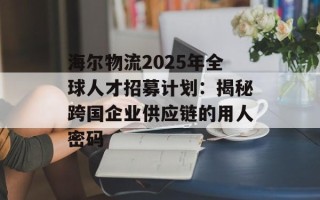 海尔物流2025年全球人才招募计划：揭秘跨国企业供应链的用人密码