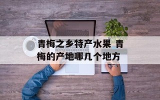 青梅之乡特产水果 青梅的产地哪几个地方