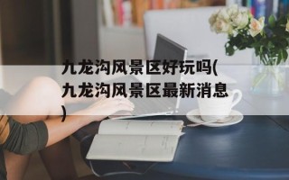 九龙沟风景区好玩吗(九龙沟风景区最新消息)