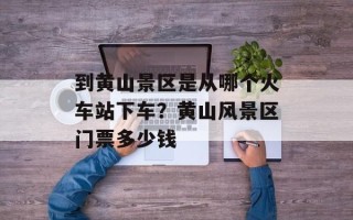 到黄山景区是从哪个火车站下车？黄山风景区门票多少钱
