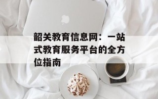韶关教育信息网：一站式教育服务平台的全方位指南