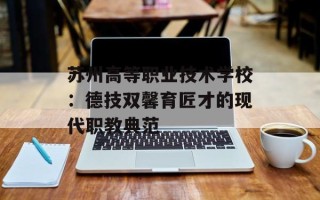 苏州高等职业技术学校：德技双馨育匠才的现代职教典范