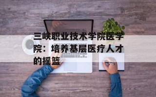 三峡职业技术学院医学院：培养基层医疗人才的摇篮