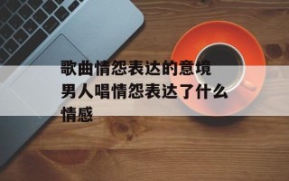 歌曲情怨表达的意境 男人唱情怨表达了什么情感