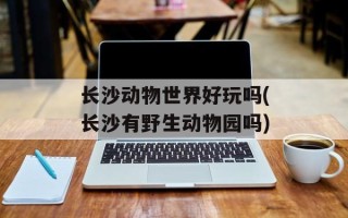 长沙动物世界好玩吗(长沙有野生动物园吗)