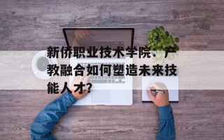 新侨职业技术学院：产教融合如何塑造未来技能人才？