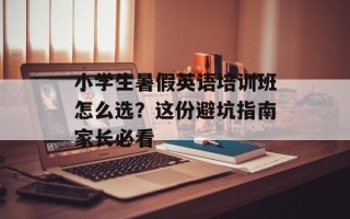 小学生暑假英语培训班怎么选？这份避坑指南家长必看
