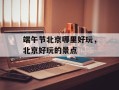 端午节北京哪里好玩，北京好玩的景点