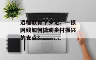 远程教育下乡记：一根网线如何撬动乡村振兴的支点？