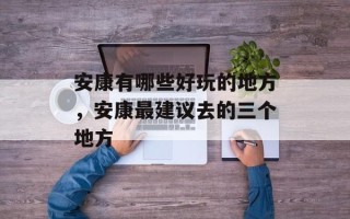 安康有哪些好玩的地方，安康最建议去的三个地方