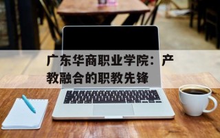 广东华商职业学院：产教融合的职教先锋