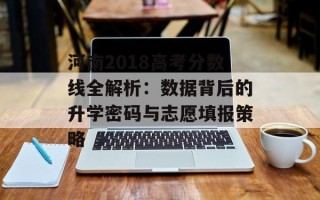 河南2018高考分数线全解析：数据背后的升学密码与志愿填报策略