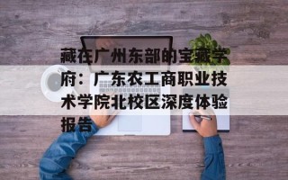 藏在广州东部的宝藏学府：广东农工商职业技术学院北校区深度体验报告