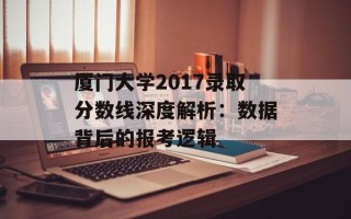 厦门大学2017录取分数线深度解析：数据背后的报考逻辑
