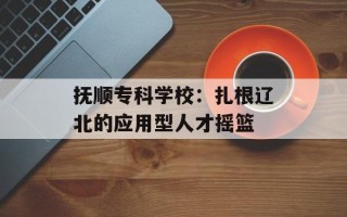抚顺专科学校：扎根辽北的应用型人才摇篮