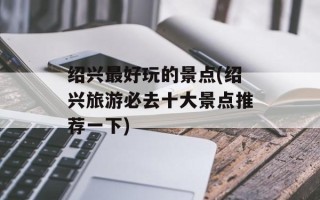 绍兴最好玩的景点(绍兴旅游必去十大景点推荐一下)