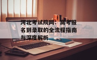 河北考试院网：高考报名到录取的全流程指南与深度解析