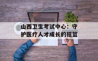 山西卫生考试中心：守护医疗人才成长的摇篮