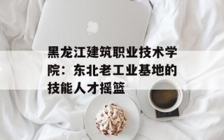 黑龙江建筑职业技术学院：东北老工业基地的技能人才摇篮