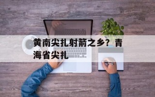 黄南尖扎射箭之乡？青海省尖扎