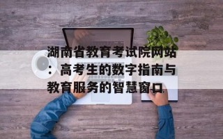 湖南省教育考试院网站：高考生的数字指南与教育服务的智慧窗口