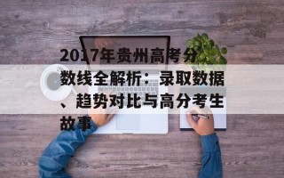 2017年贵州高考分数线全解析：录取数据、趋势对比与高分考生故事