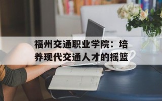 福州交通职业学院：培养现代交通人才的摇篮