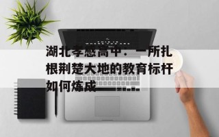 湖北孝感高中：一所扎根荆楚大地的教育标杆如何炼成