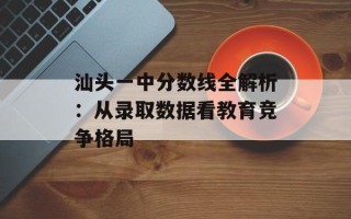 汕头一中分数线全解析：从录取数据看教育竞争格局
