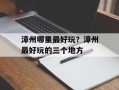 漳州哪里最好玩？漳州最好玩的三个地方