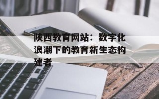 陕西教育网站：数字化浪潮下的教育新生态构建者