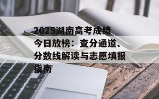 2025湖南高考成绩今日放榜：查分通道、分数线解读与志愿填报指南