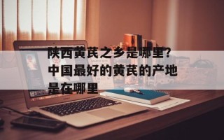 陕西黄芪之乡是哪里？中国最好的黄芪的产地是在哪里