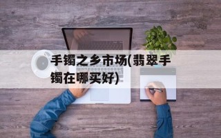 手镯之乡市场(翡翠手镯在哪买好)