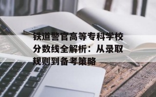 铁道警官高等专科学校分数线全解析：从录取规则到备考策略