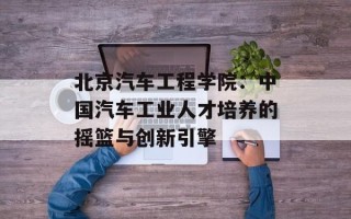 北京汽车工程学院：中国汽车工业人才培养的摇篮与创新引擎