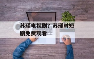 苏瑾电视剧？苏瑾时短剧免费观看