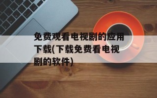 免费观看电视剧的应用下载(下载免费看电视剧的软件)