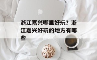 浙江嘉兴哪里好玩？浙江嘉兴好玩的地方有哪些