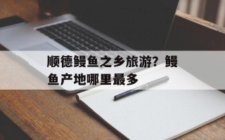 顺德鳗鱼之乡旅游？鳗鱼产地哪里最多