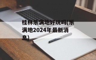 桂林乐满地好玩吗(乐满地2024年最新消息)