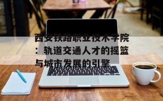 西安铁路职业技术学院：轨道交通人才的摇篮与城市发展的引擎