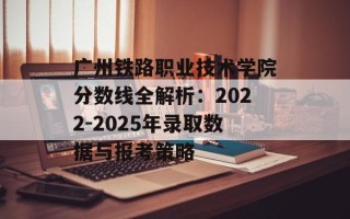 广州铁路职业技术学院分数线全解析：2022-2025年录取数据与报考策略