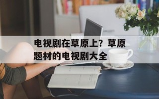 电视剧在草原上？草原题材的电视剧大全