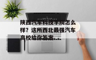 陕西汽车科技学院怎么样？这所西北最强汽车高校给你答案