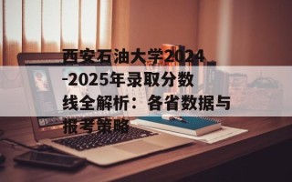 西安石油大学2024-2025年录取分数线全解析：各省数据与报考策略