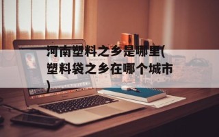 河南塑料之乡是哪里(塑料袋之乡在哪个城市)